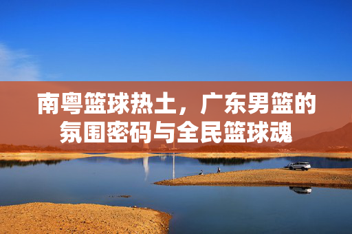 南粤篮球热土,广东男篮的氛围密码与全民篮球魂