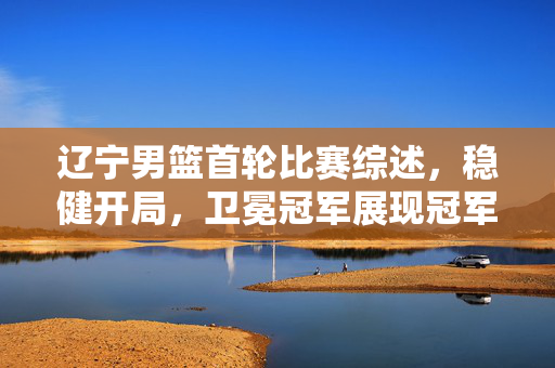 辽宁男篮首轮比赛综述，稳健开局，卫冕冠军展现冠军底蕴，辽宁男篮首轮综述，稳健开局显冠军底蕴