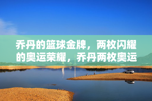 乔丹的篮球金牌，两枚闪耀的奥运荣耀，乔丹两枚奥运篮球金牌闪耀荣耀