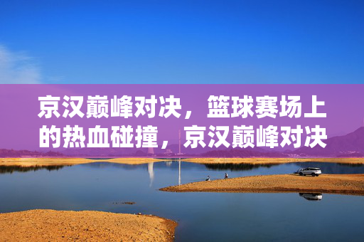 京汉巅峰对决,篮球赛场上的热血碰撞,京汉巅峰对决,篮球赛场热血碰撞