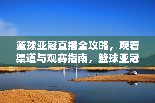 篮球亚冠直播全攻略，观看渠道与观赛指南，篮球亚冠直播，观看渠道与观赛全攻略
