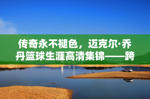 传奇永不褪色,迈克尔·乔丹篮球生涯高清集锦——跨越时空的视觉史诗,迈克尔·乔丹,传奇永驻的篮球生涯高清视觉史诗