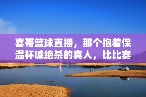 喜哥篮球直播,那个抱着保温杯喊绝杀的真人,比比赛还热血,喜哥篮球直播,保温杯里的绝杀,比比赛还热血