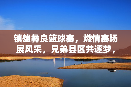 镇雄彝良篮球赛，燃情赛场展风采，兄弟县区共逐梦，镇雄彝良篮球赛，燃情赛场展风采 兄弟县区共逐梦