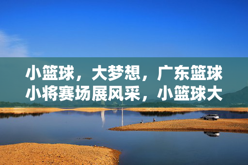 小篮球，大梦想，广东篮球小将赛场展风采，小篮球大梦想，广东小将赛场展风采