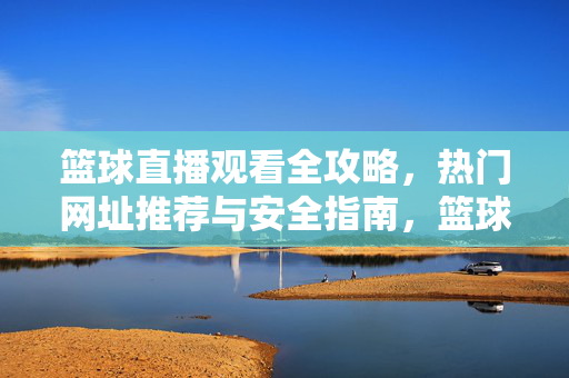 篮球直播观看全攻略，热门网址推荐与安全指南，篮球直播观看全攻略，热门网址推荐与安全指南