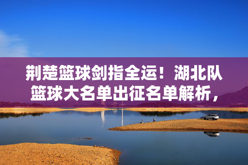 荆楚篮球剑指全运！湖北队篮球大名单出征名单解析，新老传承剑指突破，荆楚篮球新老传承剑指全运突破