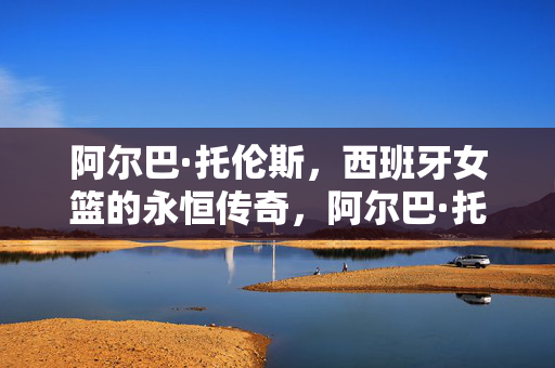 阿尔巴·托伦斯，西班牙女篮的永恒传奇，阿尔巴·托伦斯，西班牙女篮的永恒传奇