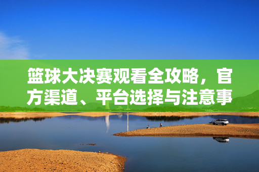 篮球大决赛观看全攻略，官方渠道、平台选择与注意事项，篮球大决赛观看全攻略，官方渠道、平台选择与注意事项