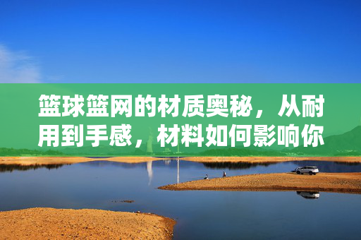 篮球篮网的材质奥秘，从耐用到手感，材料如何影响你的投篮体验？篮球篮网材质，耐用手感如何影响投篮体验