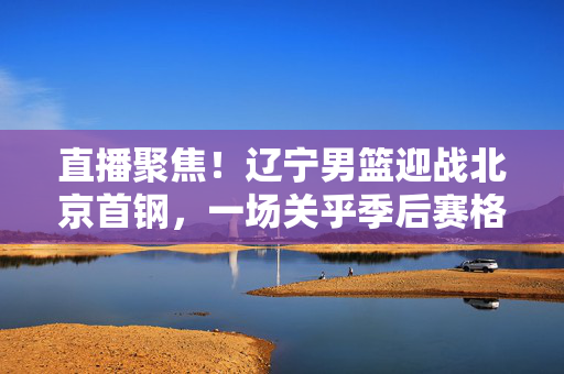 直播聚焦！辽宁男篮迎战北京首钢，一场关乎季后赛格局的CBA焦点战，辽宁男篮VS北京首钢，CBA季后赛格局焦点战