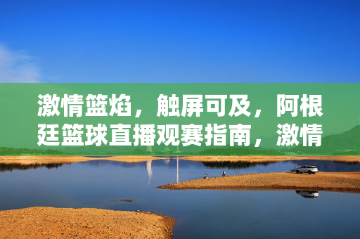激情篮焰，触屏可及，阿根廷篮球直播观赛指南，激情篮焰触屏可及，阿根廷篮球直播观赛指南