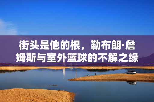 街头是他的根，勒布朗·詹姆斯与室外篮球的不解之缘，街头为根，勒布朗·詹姆斯与室外篮球的不解之缘