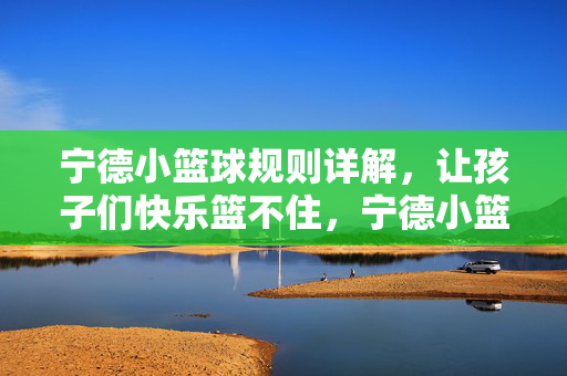 宁德小篮球规则详解，让孩子们快乐篮不住，宁德小篮球规则详解，快乐篮不住，运动伴成长