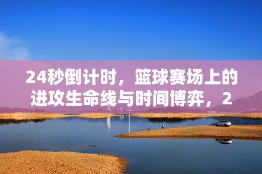 24秒倒计时，篮球赛场上的进攻生命线与时间博弈，24秒倒计时，篮球进攻的生命线与时间博弈