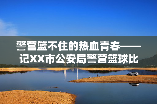 警营篮不住的热血青春——记XX市公安局警营篮球比赛圆满落幕，警营篮球赛落幕，热血青春篮不住