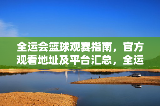 全运会篮球观赛指南,官方观看地址及平台汇总,全运会篮球观赛指南,官方观看地址及平台汇总