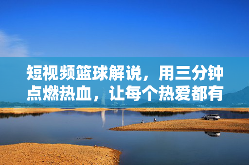 短视频篮球解说,用三分钟点燃热血,让每个热爱都有回声,三分钟篮球解说,点燃热血,热爱有回声
