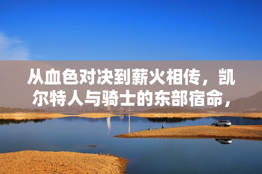 从血色对决到薪火相传,凯尔特人与骑士的东部宿命,从血色对决到薪火相传,凯尔特人与骑士的东部宿命