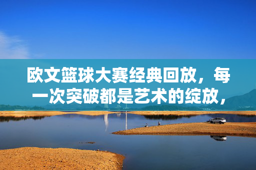 欧文篮球大赛经典回放,每一次突破都是艺术的绽放,欧文经典回放,篮球突破的艺术绽放