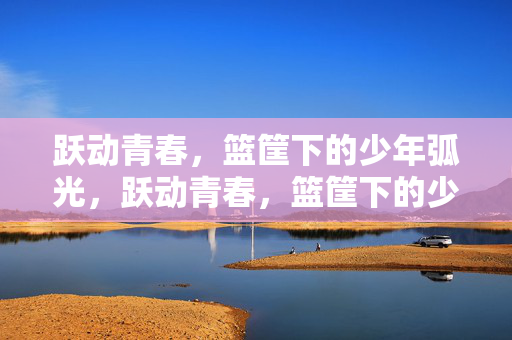 跃动青春，篮筐下的少年弧光，跃动青春，篮筐下的少年弧光