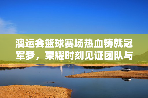 澳运会篮球赛场热血铸就冠军梦，荣耀时刻见证团队与坚持的力量，澳运会篮球赛场热血铸就冠军梦，团队与坚持见证荣耀