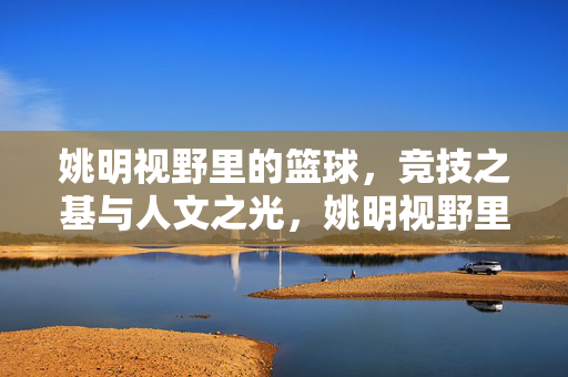 姚明视野里的篮球，竞技之基与人文之光，姚明视野里的篮球，竞技之基与人文之光
