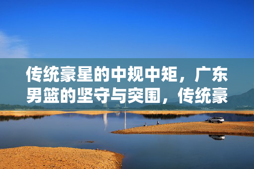 传统豪星的中规中矩，广东男篮的坚守与突围，传统豪星中规中矩，广东男篮坚守与突围