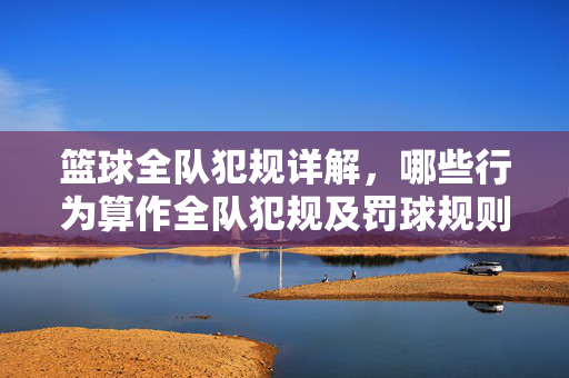 篮球全队犯规详解,哪些行为算作全队犯规及罚球规则解析,篮球全队犯规详解,行为界定与罚球规则解析