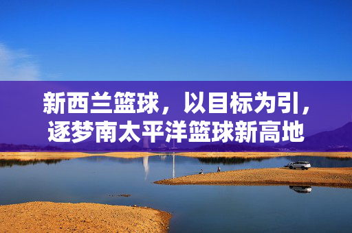 新西兰篮球,以目标为引,逐梦南太平洋篮球新高地