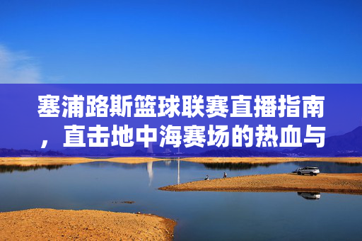 塞浦路斯篮球联赛直播指南，直击地中海赛场的热血与激情，塞浦路斯篮球联赛直播指南，直击地中海赛场热血激情