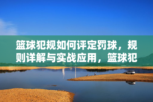 篮球犯规如何评定罚球，规则详解与实战应用，篮球犯规罚球评定规则详解与实战应用