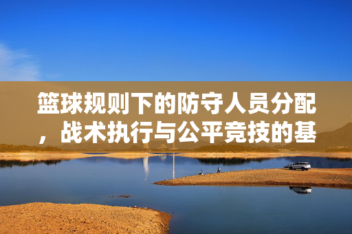 篮球规则下的防守人员分配，战术执行与公平竞技的基石，篮球规则下防守分配与战术执行，公平竞技的基石