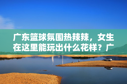 广东篮球氛围热辣辣，女生在这里能玩出什么花样？广东篮球热辣辣，女生花样玩法解锁