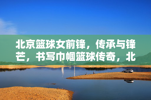 北京篮球女前锋,传承与锋芒,书写巾帼篮球传奇,北京女前锋,传承锋芒,巾帼传奇