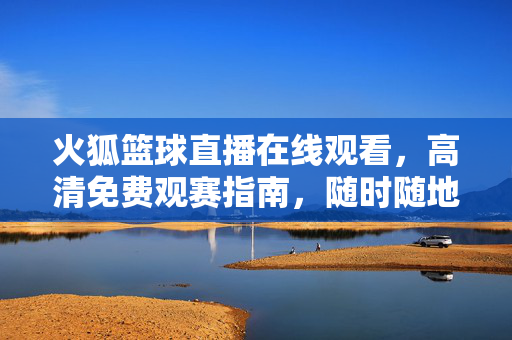 火狐篮球直播在线观看，高清免费观赛指南，随时随地为你带来篮球盛宴，火狐篮球直播，高清免费，随时随地观赛盛宴