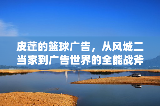 皮蓬的篮球广告，从风城二当家到广告世界的全能战斧，皮蓬，从风城二当家到广告世界的全能战斧