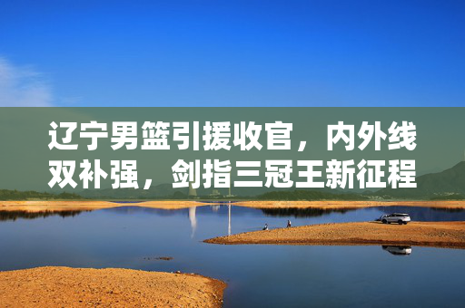 辽宁男篮引援收官，内外线双补强，剑指三冠王新征程，辽宁男篮引援收官内外线双补强 剑指三冠王新征程
