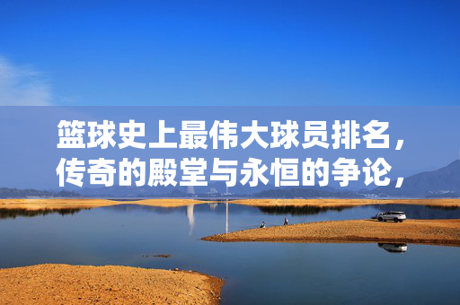 篮球史上最伟大球员排名,传奇的殿堂与永恒的争论,篮球传奇与永恒争论,史上最伟大球员排名