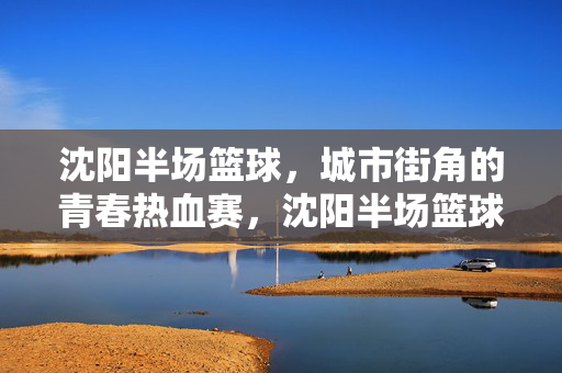 沈阳半场篮球，城市街角的青春热血赛，沈阳半场篮球，街角青春热血赛