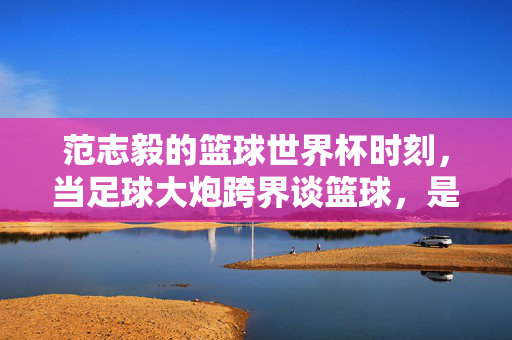 范志毅的篮球世界杯时刻，当足球大炮跨界谈篮球，是跨界还是共鸣？范志毅篮球世界杯，足球大炮的跨界共鸣