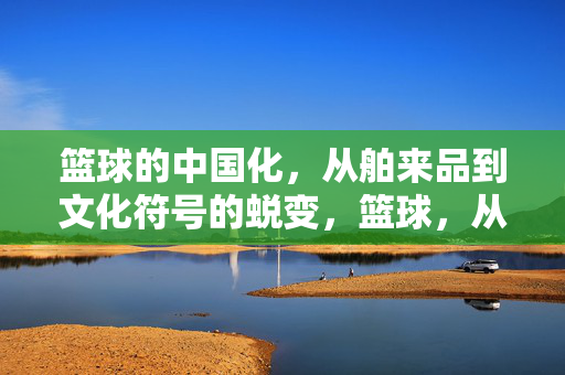 篮球的中国化，从舶来品到文化符号的蜕变，篮球，从舶来品到中国文化符号的蜕变