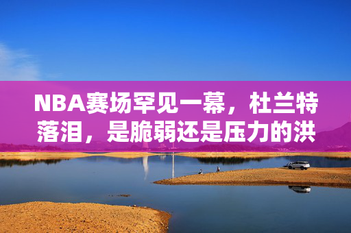 NBA赛场罕见一幕,杜兰特落泪,是脆弱还是压力的洪流?杜兰特赛场罕见落泪,脆弱还是压力洪流?