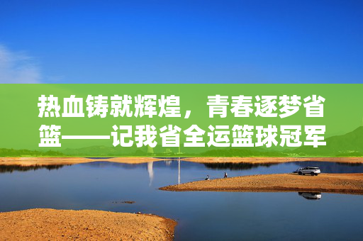 热血铸就辉煌，青春逐梦省篮——记我省全运篮球冠军之路，热血青春铸就省篮全运冠军之路