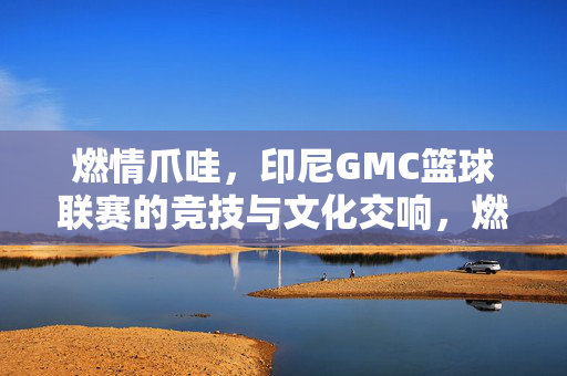 燃情爪哇，印尼GMC篮球联赛的竞技与文化交响，燃情爪哇，印尼GMC篮球联赛的竞技文化交响