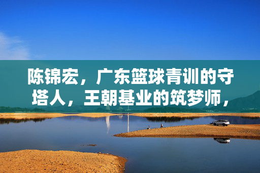 陈锦宏，广东篮球青训的守塔人，王朝基业的筑梦师，陈锦宏，广东篮球青训的守塔筑梦师