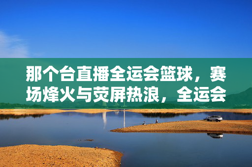 那个台直播全运会篮球,赛场烽火与荧屏热浪,全运会篮球直播,赛场烽火映荧屏热浪