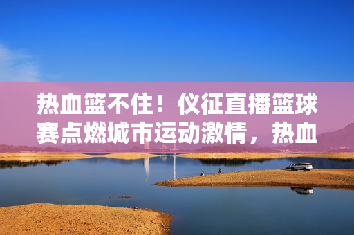 热血篮不住！仪征直播篮球赛点燃城市运动激情，热血篮不住！仪征直播篮球赛点燃城市运动激情