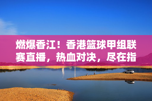 燃爆香江！香港篮球甲组联赛直播，热血对决，尽在指尖，燃爆香江！香港篮球甲组联赛直播热血对决