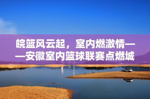 皖篮风云起，室内燃激情——安徽室内篮球联赛点燃城市运动热潮，皖篮室内联赛点燃城市运动热潮